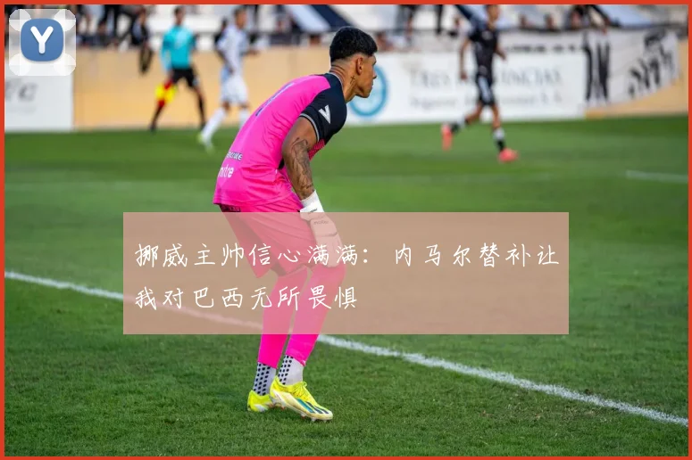 挪威主帅信心满满：内马尔替补让我对巴西无所畏惧