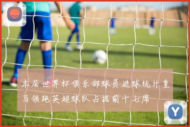 本届世界杯俱乐部球员进球统计皇马领跑英超球队占据前十七席