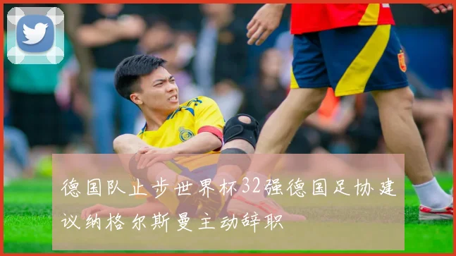 德国队止步世界杯32强德国足协建议纳格尔斯曼主动辞职