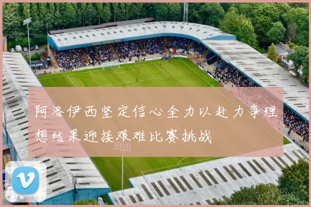 阿洛伊西坚定信心全力以赴力争理想结果迎接艰难比赛挑战