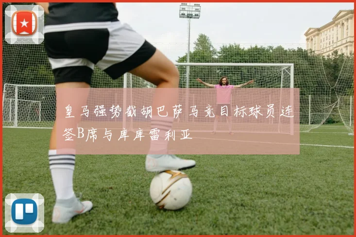皇马强势截胡巴萨马竞目标球员连签B席与库库雷利亚