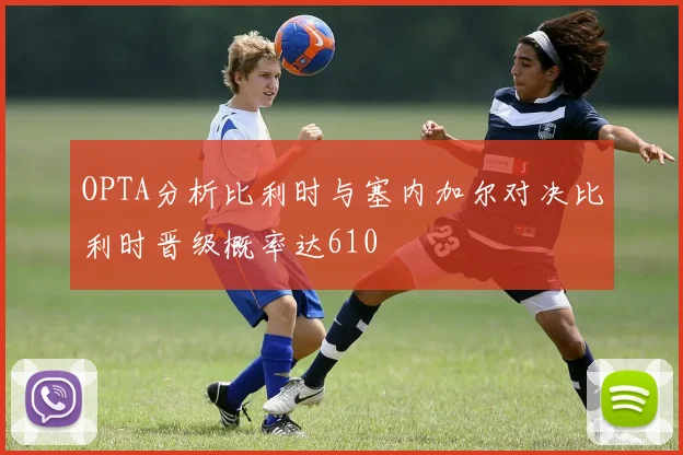 OPTA分析比利时与塞内加尔对决比利时晋级概率达610
