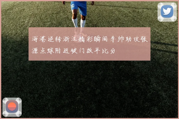 海港逆转浙江精彩瞬间李帅助攻张源点球附近破门扳平比分