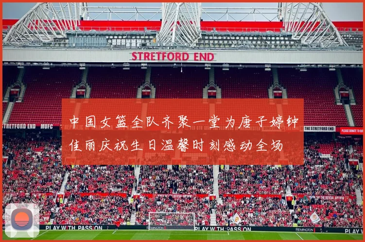 中国女篮全队齐聚一堂为唐子婷钟佳丽庆祝生日温馨时刻感动全场