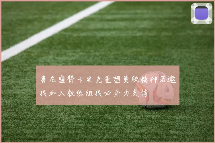 鲁尼盛赞卡里克重塑曼联精神若邀我加入教练组我必全力支持