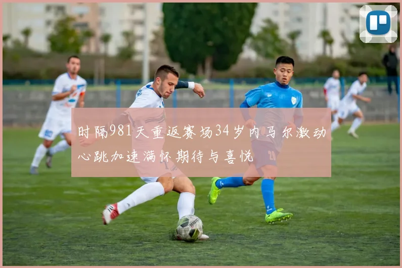 时隔981天重返赛场34岁内马尔激动心跳加速满怀期待与喜悦